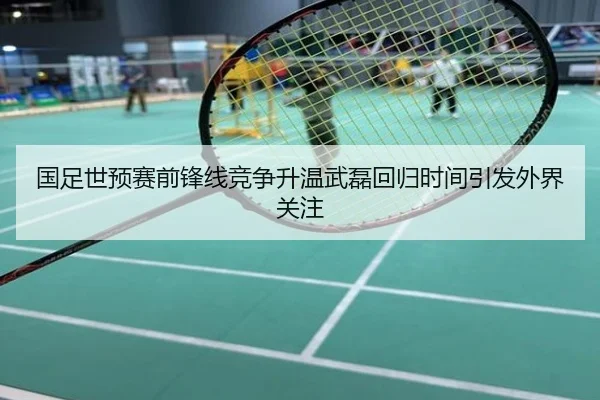 国足世预赛前锋线竞争升温武磊回归时间引发外界关注