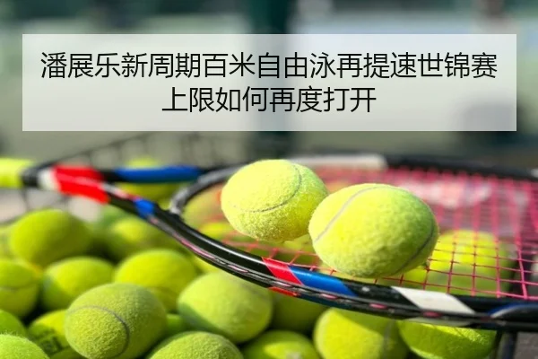 潘展乐新周期百米自由泳再提速世锦赛上限如何再度打开